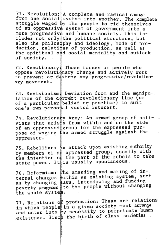 71. Revolution:|A complete and radical change from one sociallsystem into another. The complete struggle waged by the people to rid themselves of an oppressivg system of government into a more progressive and humane society. This in- cludes not only|the political structure, but also the philosbphy and ideology, mode of pro- duction, relatipns of production, as well as  the spiritual afid social mentality and outlook of society.  72. Reactionaryp Those forces or people who oppose revolutignary change and actively work to prevent or ddstroy any progressive/revolution-  ary movement. [ i  73. Revisionism} Deviation from and the manipu- lation of the correct revolutiomary line (or of a particular|belief or practice) to suit one’s own perso‘al vested interest.  74. Revolutionafy Army: An armed group of acti- vists that arisks from within and on the side of an oppressedfgroup for the expressed pur- pose of waging fhe armed struggle against the  oppressor.  75. Rebellion: #m attack upon existing authority by members of an oppressed group, usually with the intention oh the part of the rebels to take state power. It|is usually spontaneous.  76. Reformism: fhe amending and making of in- ternal changes Within an existing system, such as by changing laws, iutraducin% and funding poverty programs j|to the people without changing the whole systefi.  77. Relations of production: These are relations in’which peoplein a given society must arrange and enter into py mecessity to perpetuate human the birth of class societies 